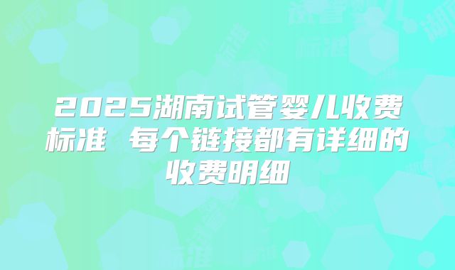 2025湖南试管婴儿收费标准 每个链接都有详细的收费明细