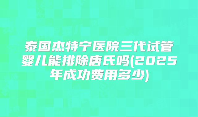泰国杰特宁医院三代试管婴儿能排除唐氏吗(2025年成功费用多少)