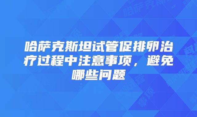 哈萨克斯坦试管促排卵治疗过程中注意事项，避免哪些问题