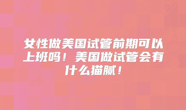 女性做美国试管前期可以上班吗!美国做试管会有什么猫腻!