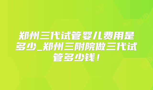 郑州三代试管婴儿费用是多少_郑州三附院做三代试管多少钱!