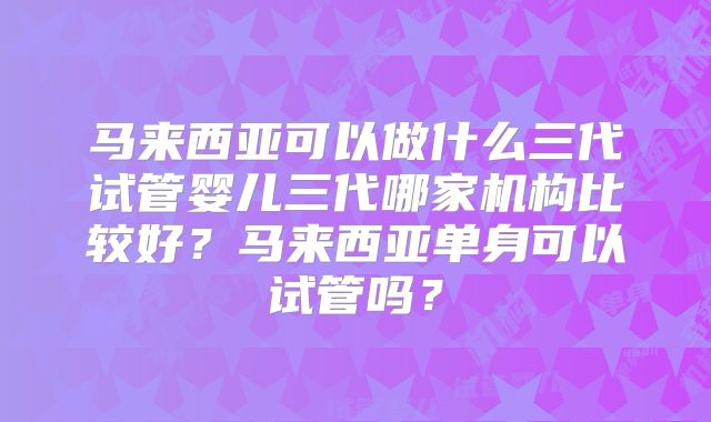 马来西亚可以做什么三代试管婴儿三代哪家机构比较好？马来西亚单身可以试管吗？