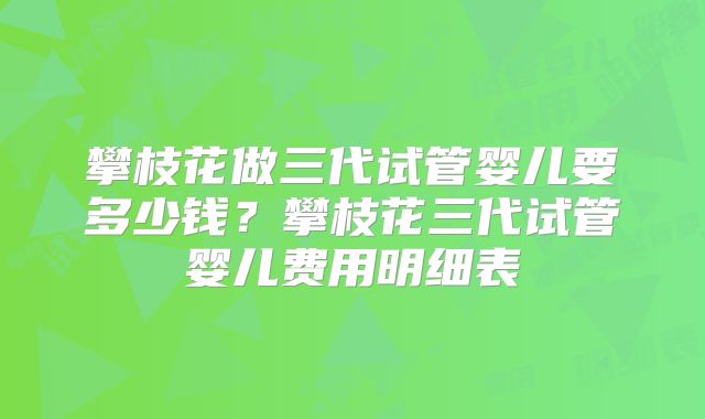 攀枝花做三代试管婴儿要多少钱？攀枝花三代试管婴儿费用明细表