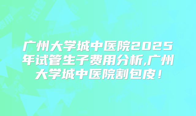 广州大学城中医院2025年试管生子费用分析,广州大学城中医院割包皮！