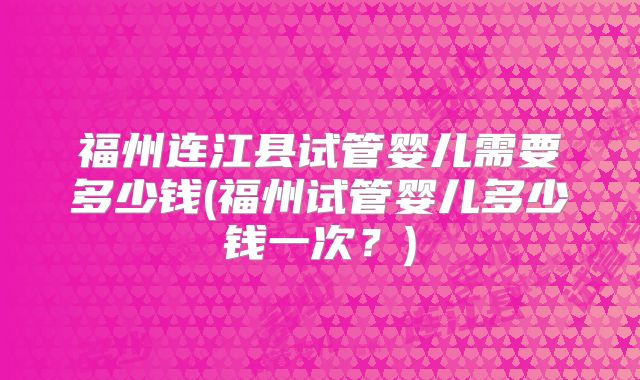 福州连江县试管婴儿需要多少钱(福州试管婴儿多少钱一次?)