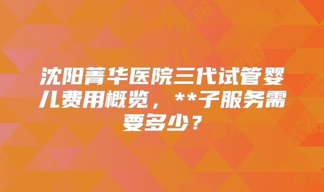 沈阳菁华医院三代试管婴儿费用概览,**子服务需要多少?