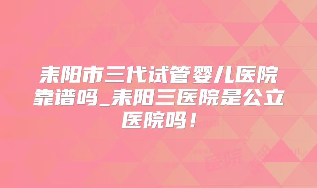 耒阳市三代试管婴儿医院靠谱吗_耒阳三医院是公立医院吗!