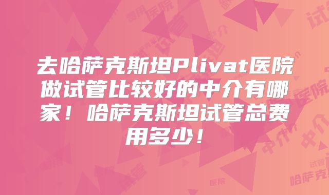去哈萨克斯坦Plivat医院做试管比较好的中介有哪家!哈萨克斯坦试管总费用多少!