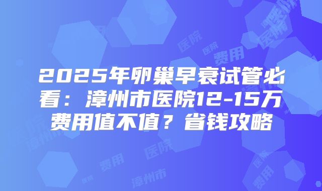 2025年卵巢早衰试管必看:漳州市医院12-15万费用值不值?省钱攻略