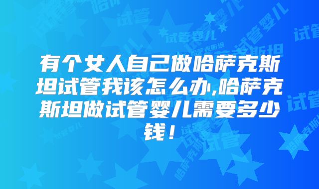 有个女人自己做哈萨克斯坦试管我该怎么办,哈萨克斯坦做试管婴儿需要多少钱!