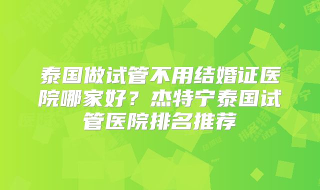 泰国做试管不用结婚证医院哪家好?杰特宁泰国试管医院排名推荐
