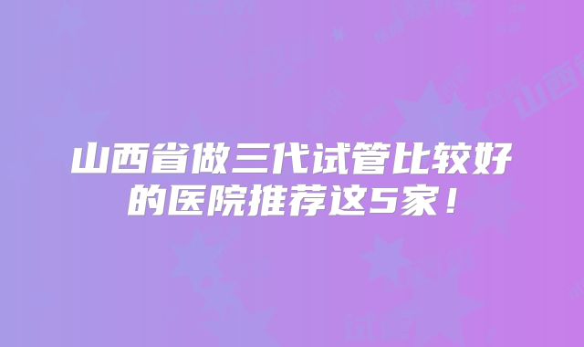 山西省做三代试管比较好的医院推荐这5家！