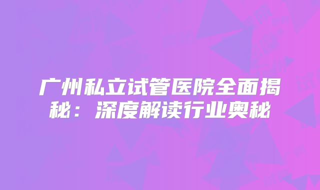广州私立试管医院全面揭秘：深度解读行业奥秘
