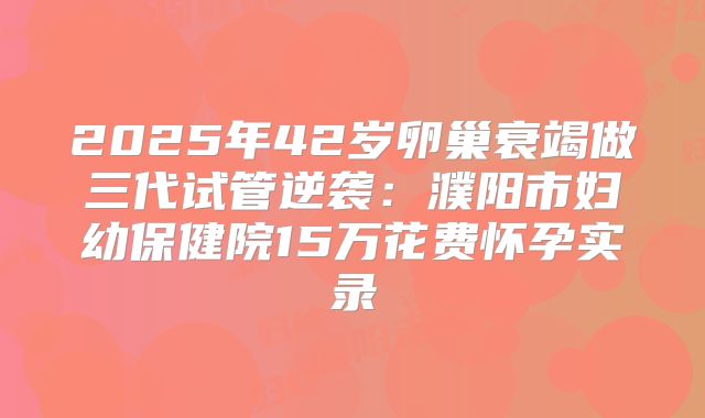 2025年42岁卵巢衰竭做三代试管逆袭:濮阳市妇幼保健院15万花费怀孕实录