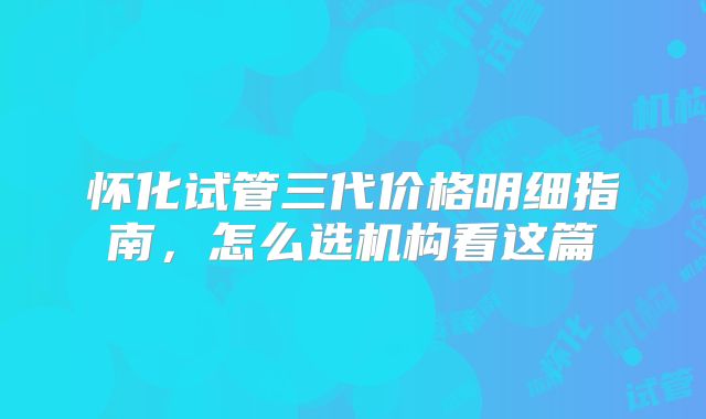 怀化试管三代价格明细指南,怎么选机构看这篇