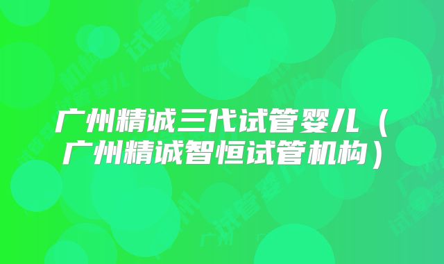 广州精诚三代试管婴儿（广州精诚智恒试管机构）