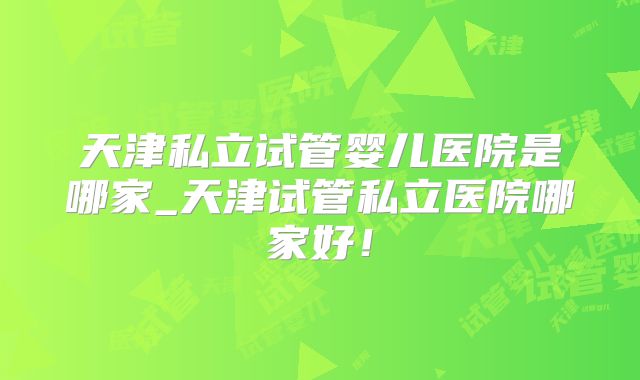 天津私立试管婴儿医院是哪家_天津试管私立医院哪家好！