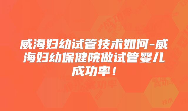 威海妇幼试管技术如何-威海妇幼保健院做试管婴儿成功率！