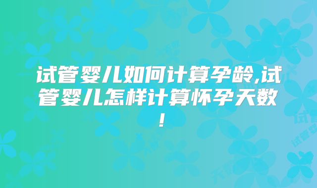 试管婴儿如何计算孕龄,试管婴儿怎样计算怀孕天数！