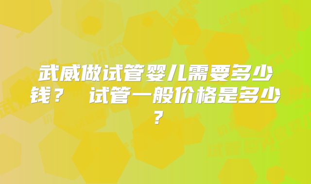 武威做试管婴儿需要多少钱？ 试管一般价格是多少？