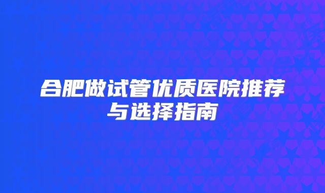 合肥做试管优质医院推荐与选择指南