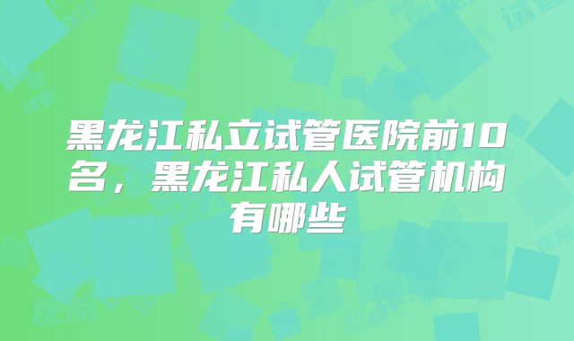 黑龙江私立试管医院前10名,黑龙江私人试管机构有哪些