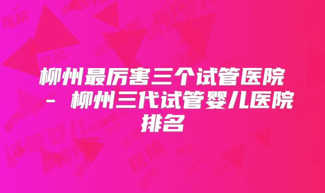 柳州最厉害三个试管医院 - 柳州三代试管婴儿医院排名