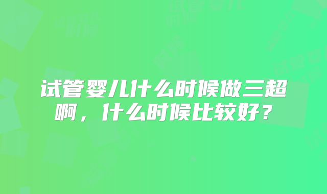 试管婴儿什么时候做三超啊,什么时候比较好?