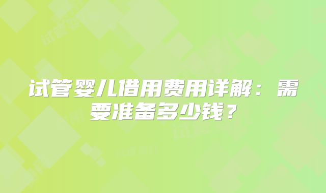 试管婴儿借用费用详解:需要准备多少钱?