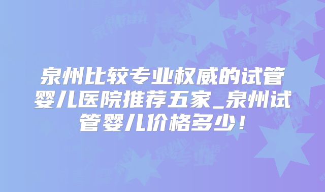 泉州比较专业权威的试管婴儿医院推荐五家_泉州试管婴儿价格多少!