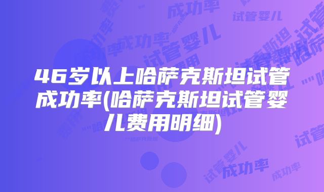 46岁以上哈萨克斯坦试管成功率(哈萨克斯坦试管婴儿费用明细)