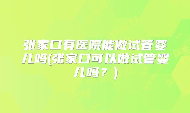 张家口有医院能做试管婴儿吗(张家口可以做试管婴儿吗?)