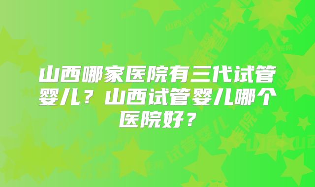 山西哪家医院有三代试管婴儿?山西试管婴儿哪个医院好?