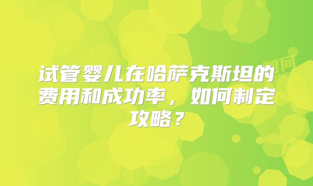 试管婴儿在哈萨克斯坦的费用和成功率,如何制定攻略?