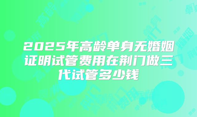 2025年高龄单身无婚姻证明试管费用在荆门做三代试管多少钱