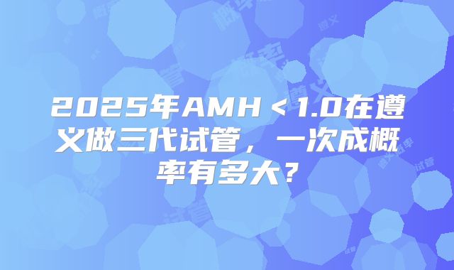 2025年AMH<1.0在遵义做三代试管,一次成概率有多大?