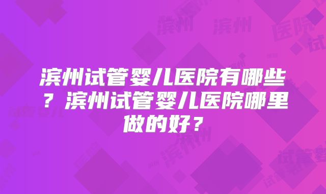 滨州试管婴儿医院有哪些？滨州试管婴儿医院哪里做的好？