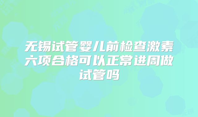 无锡试管婴儿前检查激素六项合格可以正常进周做试管吗