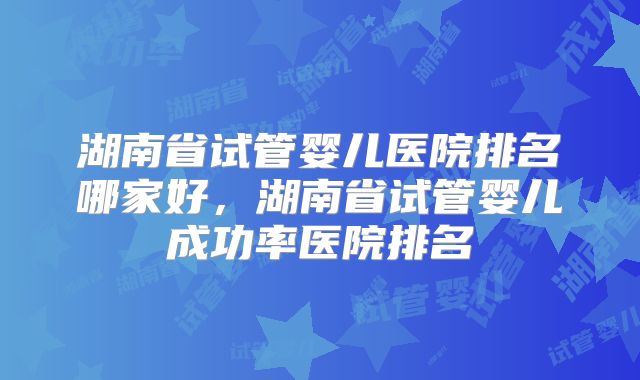湖南省试管婴儿医院排名哪家好,湖南省试管婴儿成功率医院排名