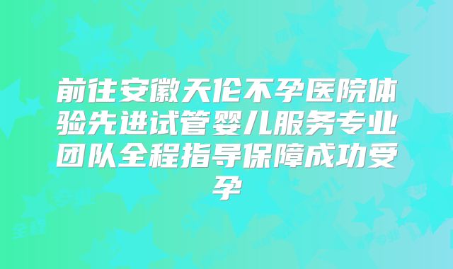 前往安徽天伦不孕医院体验先进试管婴儿服务专业团队全程指导保障成功受孕