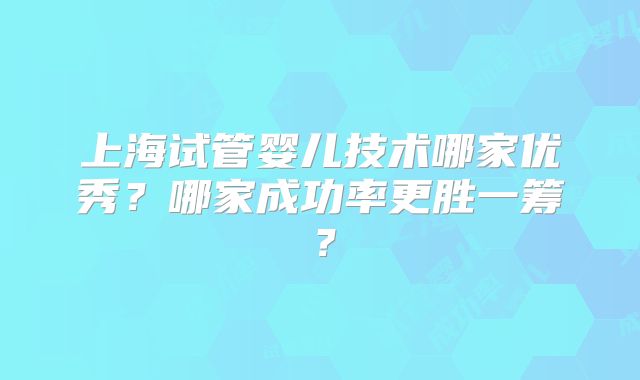 上海试管婴儿技术哪家优秀?哪家成功率更胜一筹?