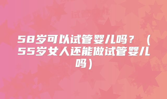 58岁可以试管婴儿吗?(55岁女人还能做试管婴儿吗)