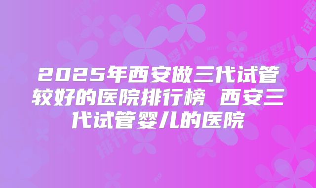 2025年西安做三代试管较好的医院排行榜 西安三代试管婴儿的医院
