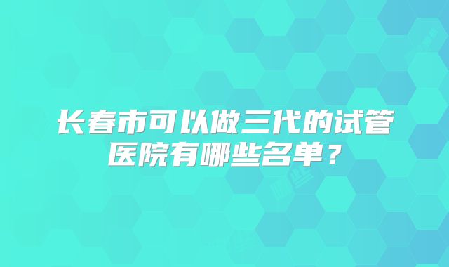 长春市可以做三代的试管医院有哪些名单?