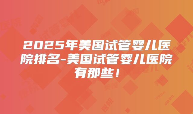 2025年美国试管婴儿医院排名-美国试管婴儿医院有那些!