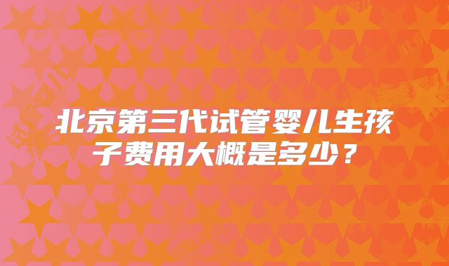 北京第三代试管婴儿生孩子费用大概是多少?