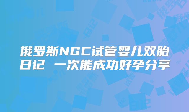 俄罗斯NGC试管婴儿双胎日记 一次能成功好孕分享