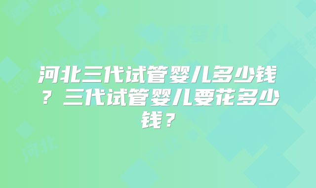 河北三代试管婴儿多少钱？三代试管婴儿要花多少钱？