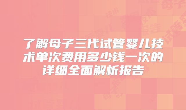 了解母子三代试管婴儿技术单次费用多少钱一次的详细全面解析报告