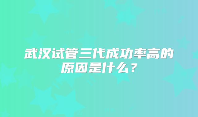 武汉试管三代成功率高的原因是什么?